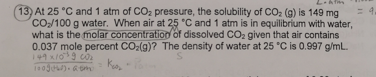 atm
13) At 25 °C and 1 atm of CO2 pressure, the solubility of CO2 (g) is 149 mg
CO2/100 g water. When air at 25 °C and 1 atm is in equilibrium with water,
what is the molar concentration of dissolved CO2 given that air contains
0.037 mole percent CO₂(g)? The density of water at 25 °C is 0.997 g/mL.
149x10³9 CO₂
S
Keo₂
100g (+4₂0), atmo
= 9,