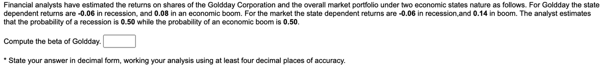 Financial analysts have estimated the returns on shares of the Goldday Corporation and the overall market portfolio under two economic states nature as follows. For Goldday the state
dependent returns are -0.06 in recession, and 0.08 in an economic boom. For the market the state dependent returns are -0.06 in recession, and 0.14 in boom. The analyst estimates
that the probability of a recession is 0.50 while the probability of an economic boom is 0.50.
Compute the beta of Goldday.
* State your answer in decimal form, working your analysis using at least four decimal places of accuracy.