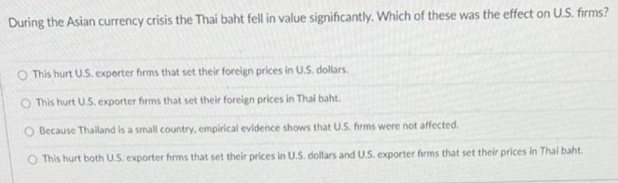 During the Asian currency crisis the Thai baht fell in value significantly. Which of these was the effect on U.S. firms?
This hurt U.S. experter firms that set their foreign prices in U.S. dollars.
O This hurt U.S. exporter firms that set their foreign prices in Thai baht.
O Because Thailand is a small country, empirical evidence shows that U.S. firms were not affected.
O This hurt both U.S. exporter firms that set their prices in U.S. dollars and U.S. exporter firms that set their prices in Thai baht.