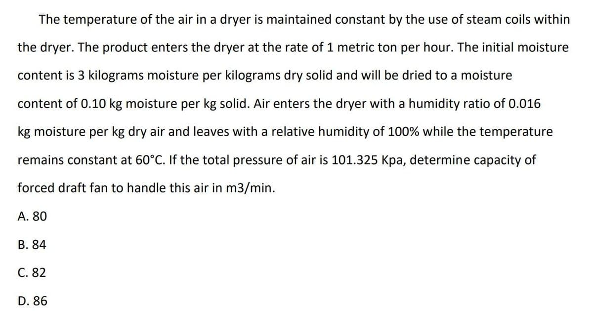 The temperature of the air in a dryer is maintained constant by the use of steam coils within
the dryer. The product enters the dryer at the rate of 1 metric ton per hour. The initial moisture
content is 3 kilograms moisture per kilograms dry solid and will be dried to a moisture
content of 0.10 kg moisture per kg solid. Air enters the dryer with a humidity ratio of 0.016
kg moisture per kg dry air and leaves with a relative humidity of 100% while the temperature
remains constant at 60°C. If the total pressure of air is 101.325 Kpa, determine capacity of
orced draft fan to
this air in m3/min.
A. 80
B. 84
C. 82
D. 86