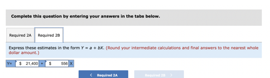 Complete this question by entering your answers in the tabs below.
Required 2A Required 2B
Express these estimates in the form Y = a + bx. (Round your intermediate calculations and final answers to the nearest whole
dollar amount.)
Y= $ 21,400 + $ 556 X
< Required 2A
Required 2B