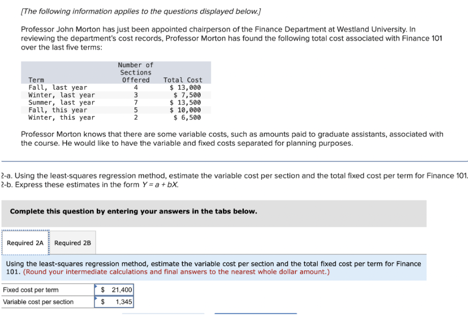 [The following information applies to the questions displayed below.]
Professor John Morton has just been appointed chairperson of the Finance Department at Westland University. In
reviewing the department's cost records, Professor Morton has found the following total cost associated with Finance 101
over the last five terms:
Term
Fall, last year
Winter, last year
Summer, last year.
Fall, this year
Winter, this year.
Number of
Sections
Offered
4
Required 2A Required 2B
3
7
3752
Fixed cost per term
Variable cost per section
5
2
Professor Morton knows that there are some variable costs, such as amounts paid to graduate assistants, associated with
the course. He would like to have the variable and fixed costs separated for planning purposes.
Total Cost
$ 13,000
$ 7,500
2-a. Using the least-squares regression method, estimate the variable cost per section and the total fixed cost per term for Finance 101.
2-b. Express these estimates in the form Y = a + bx.
$ 21,400
$ 1,345
$ 13,500
$ 10,000
$ 6,500
Complete this question by entering your answers in the tabs below.
Using the least-squares regression method, estimate the variable cost per section and the total fixed cost per term for Finance
101. (Round your intermediate calculations and final answers to the nearest whole dollar amount.)