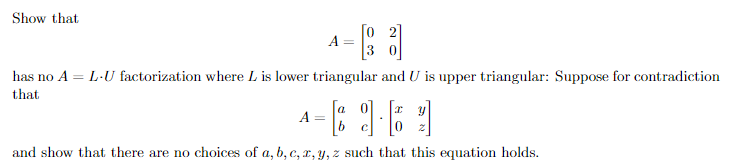 Show that
[o 2]
A
3
has no A = L-U factorization where L is lower triangular and U is upper triangular: Suppose for contradiction
that
A =
and show that there are no choices of a, b, c, x, y, z such that this equation holds.
