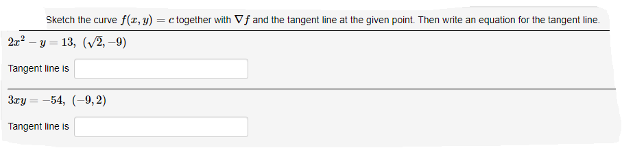 Sketch the curve f(x, y) = c together with Vf and the tangent line at the given point. Then write an equation for the tangent line.
2x2 – y = 13, (V2, –9)
Tangent line is
Зау — — 54, (-9, 2)
Tangent line is
