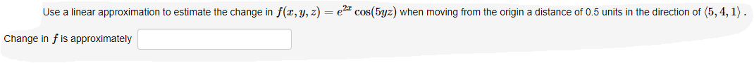 ### Linear Approximation Problem

**Problem Statement:**

Use a linear approximation to estimate the change in \( f(x, y, z) = e^{2x} \cos(5yz) \) when moving from the origin a distance of 0.5 units in the direction of \( (5, 4, 1) \).

**Instructions:**

1. Evaluate the function: \( f(x, y, z) = e^{2x} \cos(5yz) \)
2. Calculate the linear approximation for \( f \) at the origin.
3. Determine the gradient \( \nabla f(0, 0, 0) \).
4. Utilize the direction \( (5, 4, 1) \) to find the change in \( f \).

**Answer Box:**

Change in \( f \) is approximately: [Input Box]