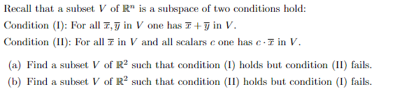 Recall that a subset V of R" is a subspace of two conditions hold:
Condition (I): For all 7,7 in V one has F+g in V.
Condition (II): For all 7 in V and all scalars c one has e-7 in V.
(a) Find a subset V of R? such that condition (I) holds but condition (II) fails.
(b) Find a subset V of R? such that condition (II) holds but condition (I) fails.
