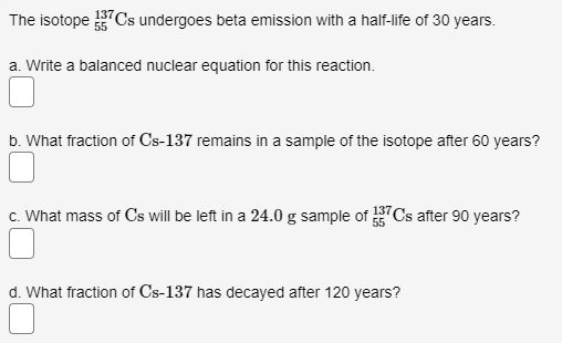 The isotope 7Cs undergoes beta emission with a half-life of 30 years.
137
a. Write a balanced nuclear equation for this reaction.
b. What fraction of Cs-137 remains in a sample of the isotope after 60 years?
c. What mass of Cs will be left in a 24.0 g sample of Cs after 90 years?
d. What fraction of Cs-137 has decayed after 120 years?
