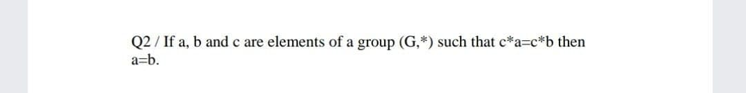 Q2 / If a, b and c are elements of a group (G,*) such that c*a=c*b then
a=b.
