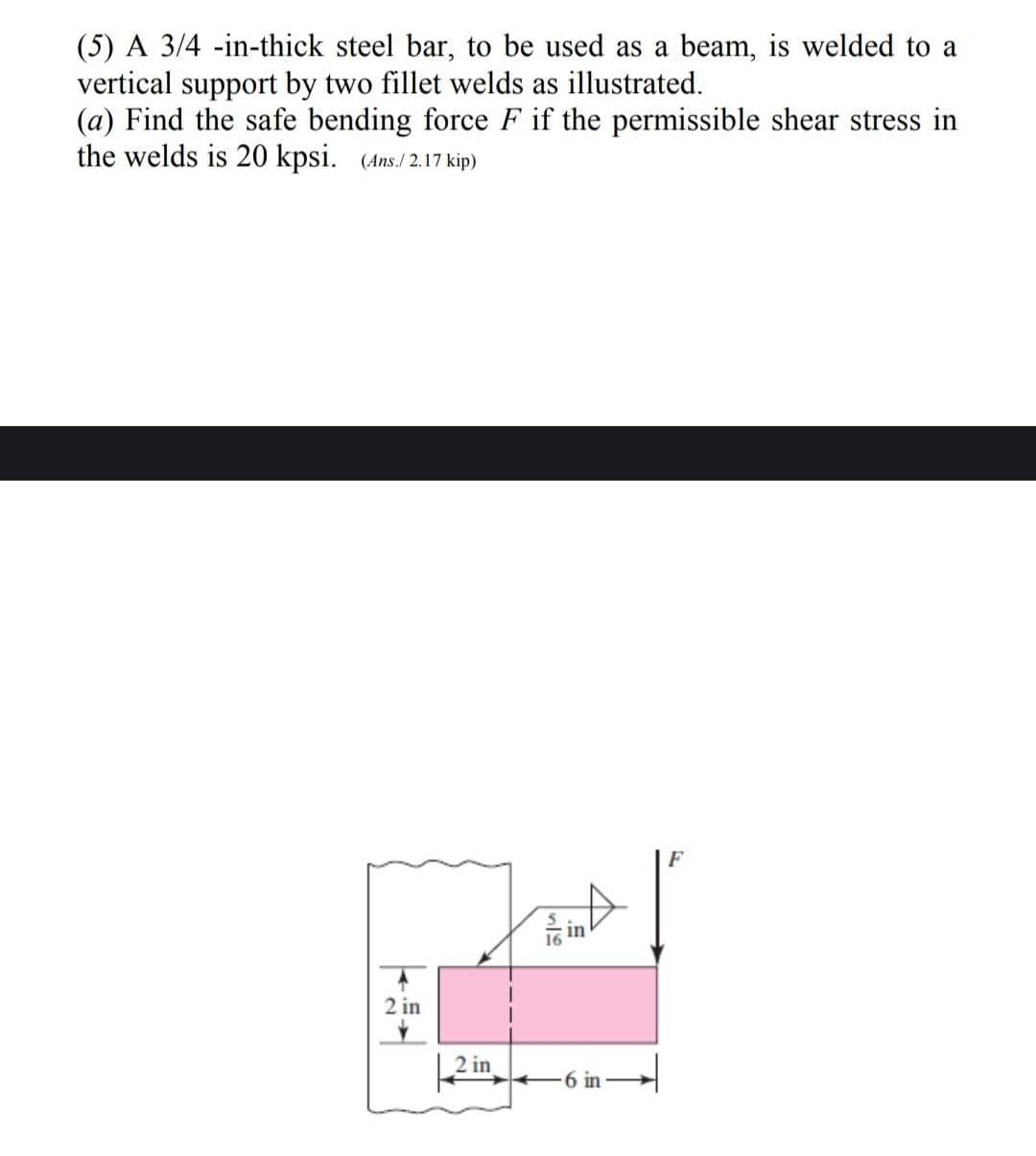 (5) A 3/4-in-thick steel bar, to be used as a beam, is welded to a
vertical support by two fillet welds as illustrated.
(a) Find the safe bending force F if the permissible shear stress in
the welds is 20 kpsi. (Ans./2.17 kip)
2 in
2 in
Tin A
6 in-