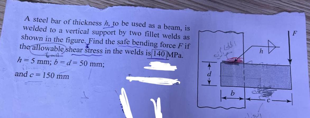 EV
A steel bar of thickness h, to be used as a beam, is
welded to a vertical support by two fillet welds as
shown in the figure. Find the safe bending force Fif
the allowable shear stress in the welds is 140 MPa.
h = 5 mm; b= d = 50 mm;
G
and c = = 150 mm
الملك ايه
100
h
LI
F