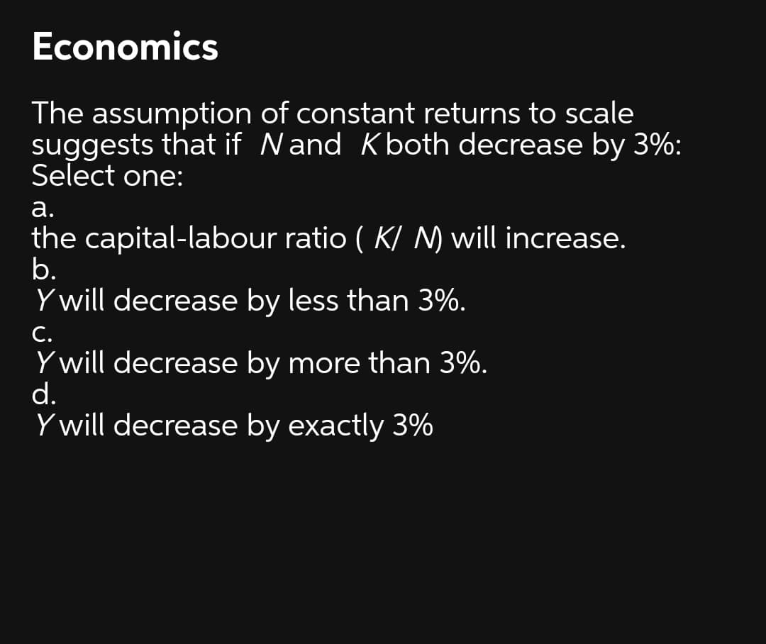 Economics
The assumption of constant returns to scale
suggests that if Nand Kboth decrease by 3%:
Select one:
а.
the capital-labour ratio ( K/ N) will increase.
b.
Y will decrease by less than 3%.
С.
Y will decrease by more than 3%.
d.
Y will decrease by exactly 3%
