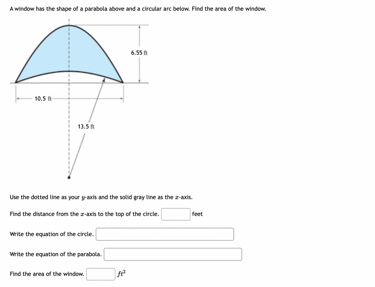 A window has the shape of a parabola above and a circular arc below. Find the area of the window.
6.55 ft
10.5 ft
13.5 ft
Use the dotted line as your y-axis and the solid gray line as the x-axis.
Find the distance from the x-axis to the top of the circle.
feet
Write the equation of the circle.
Write the equation of the parabola.
Find the area of the window.
ft2
