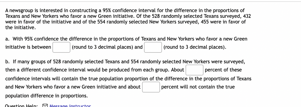 A newsgroup is interested in constructing a 95% confidence interval for the difference in the proportions of
Texans and New Yorkers who favor a new Green initiative. Of the 528 randomly selected Texans surveyed, 432
were in favor of the initiative and of the 554 randomly selected New Yorkers surveyed, 455 were in favor of
the initiative.
a. With 95% confidence the difference in the proportions of Texans and New Yorkers who favor a new Green
initiative is between
(round to 3 decimal places) and
(round to 3 decimal places).
b. If many groups of 528 randomly selected Texans and 554 randomly selected New Yorkers were surveyed,
then a different confidence interval would be produced from each group. About
percent of these
confidence intervals will contain the true population proportion of the difference in the proportions of Texans
and New Yorkers who favor a new Green initiative and about
percent will not contain the true
population difference in proportions.
Ouestion Help: M Message instructor
