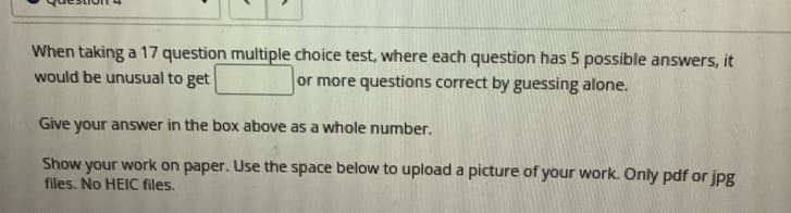 When taking a 17 question multiple choice test, where each question has 5 possible answers, it
would be unusual to get
or more questions correct by guessing alone.
Give your answer in the box above as a whole number.
Show your work on paper. Use the space below to upload a picture of your work. Only pdf or jpg
files. No HEIC files.
