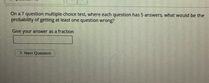 On a 7 question multiple-choice test, where each question has 5 answers, what would be the
probability of getting at least one question wrong?
Give your answer as a fraction
> Next Question
