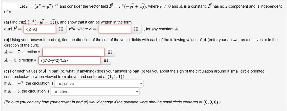 Let r = (x2 + y²)!/2 and consider the vector field F = rA(-yi + xj), where r + 0 and A is a constant. F has no z-component and is independent
of z.
(a) Find curl (pA(-yi + xj)), and show that it can be written in the form
curl F
k[2+A]
E rak, where a =
, for any constant A.
(b) Using your answer to part (a), find the direction of the curl of the vector fields with each of the following values of A (enter your answer as a unit vector in the
direction of the curl):
A = -7: direction =
A = 5: direction = 7(x^2+y^2)^5/2k
(c) For each values of A in part (b), what (if anything) does your answer to part (b) tell you about the sign of the circulation around a small circle oriented
counterclockwise when viewed from above, and centered at (1, 1, 1)?
If A = -7, the circulation is negative
If A = 5, the circulation is positive
(Be sure you can say how your answer in part (c) would change if the question were about a small circle centered at (0, 0,0).)
