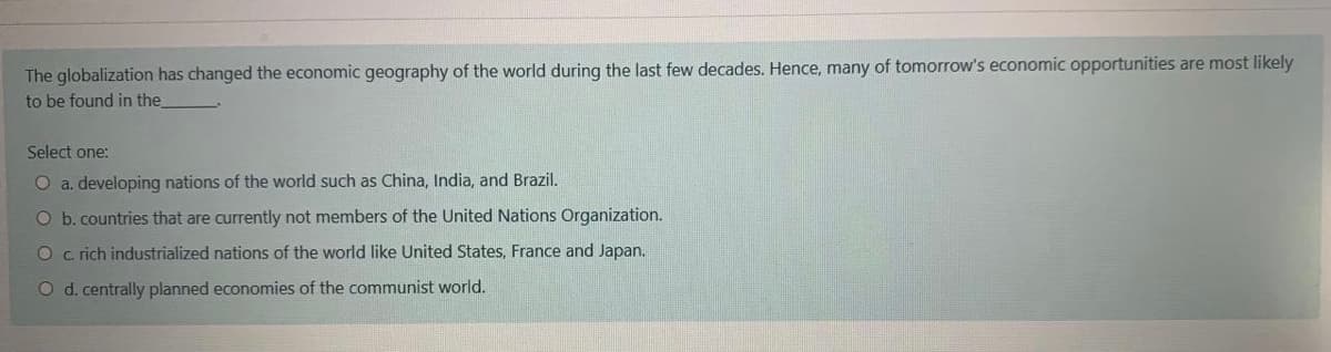 The globalization has changed the economic geography of the world during the last few decades. Hence, many of tomorrow's economic opportunities are most likely
to be found in the
Select one:
O a. developing nations of the world such as China, India, and Brazil.
O b. countries that are currently not members of the United Nations Organization.
O c rich industrialized nations of the world like United States, France and Japan.
O d. centrally planned economies of the communist world.
