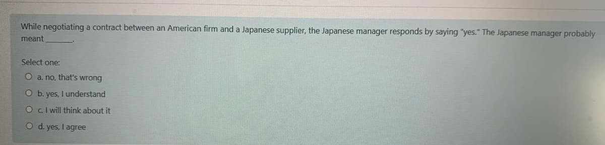 While negotiating a contract between an American firm and a Japanese supplier, the Japanese manager responds by saying "yes." The Japanese manager probably
meant
Select one:
O a. no, that's wrong
O b. yes, I understand
OcI will think about it
O d. yes, I agree
