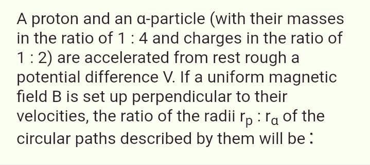 A proton and an a-particle (with their masses
in the ratio of 1:4 and charges in the ratio of
1:2) are accelerated from rest rough a
potential difference V. If a uniform magnetic
field B is set up perpendicular to their
velocities, the ratio of the radii r, : ra of the
circular paths described by them will be :
