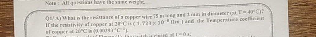 Note : All questions have the same weight.
QI/A) What is the resistance of a copper wire 75 m long and 2 mn in diameter (at T= 40°C)?
If the resistivity of copper at 20°C is ( 1.723 x 10-8 Nm ) and the Temperature coefficient
of copper at 20°C is (0.00393 °C-).
itch is closed at t=0 s.
