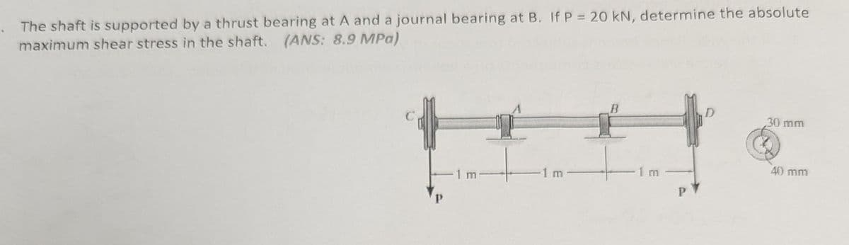 The shaft is supported by a thrust bearing at A and a journal bearing at B. If P = 20 kN, determine the absolute
maximum shear stress in the shaft. (ANS: 8.9 MPa)
B
30 mm
1 m
1 m
40 mm
m