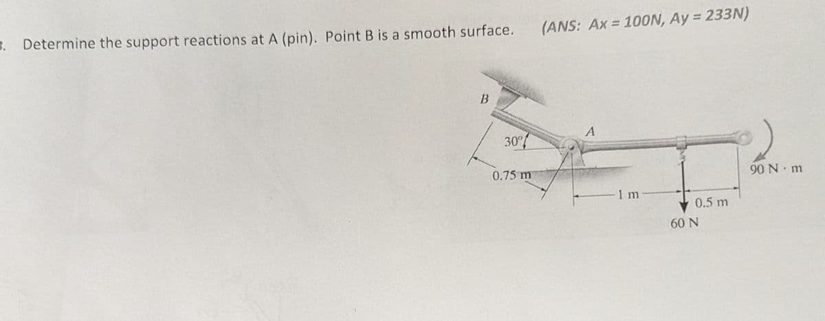 3. Determine the support reactions at A (pin). Point B is a smooth surface.
B
30%
(ANS: Ax = 100N, Ay = 233N)
A
0.75 m
90 N m
1 m
0.5 m
60 N