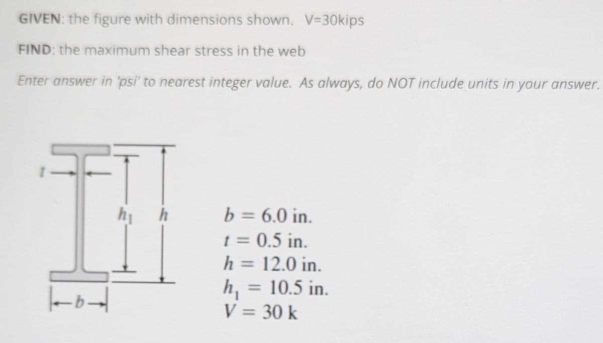 GIVEN: the figure with dimensions shown. V=30kips
FIND: the maximum shear stress in the web
Enter answer in 'psi' to nearest integer value. As always, do NOT include units in your answer.
79-
hi
h
b = 6.0 in.
t = 0.5 in.
h = 12.0 in.
h₁
= 10.5 in.
V = 30 k