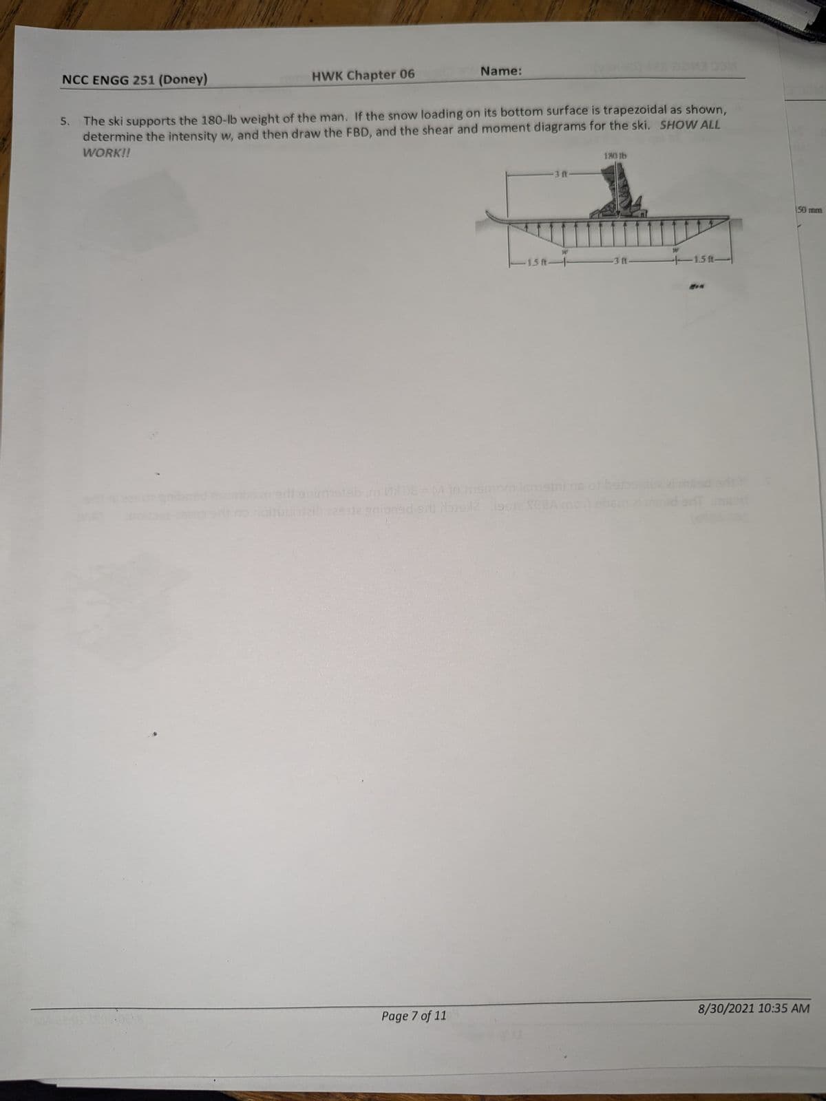 NCC ENGG 251 (Doney)
HWK Chapter 06
Name:
5. The ski supports the 180-lb weight of the man. If the snow loading on its bottom surface is trapezoidal as shown,
determine the intensity w, and then draw the FBD, and the shear and moment diagrams for the ski. SHOW ALL
WORK!!
180 lb
3 ft
W
W
1.5 ft-
-3 ft-
1.5 ft-
adj enimmstel
MX08 = M to mamom ismetni ns
udijaib 229 je gnioned siti bis 1219912 SCEA mot
150 mm
Page 7 of 11
8/30/2021 10:35 AM