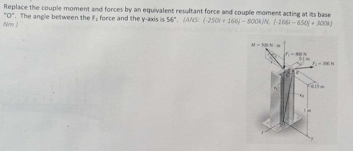 Replace the couple moment and forces by an equivalent resultant force and couple moment acting at its base
"O". The angle between the F2 force and the y-axis is 56°. (ANS: (-250i + 166j - 800k)N, (-166i-650j + 300k)
Nm)"
M = 500 N-m
F=800 N
0.1 m
F₂
= 300 N
B
0.15 m
I m