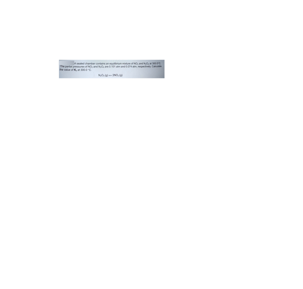 A sealed chamber contains an equilibrium mixture of NO2 and N2O4 at 300.0°C.
The partial pressures of NO2 and N2O4 are 0.101 atm and 0.074 atm, respectively. Calculate
the value of K, at 300.0 °C.
N2O4 (g) + 2NO2 (g)
