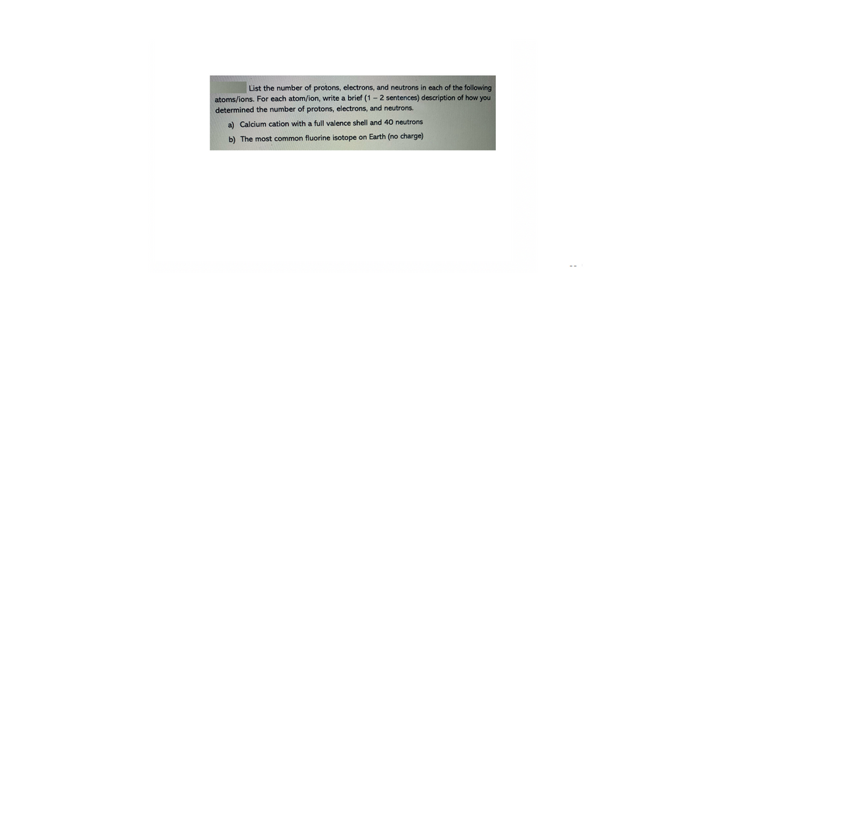 List the number of protons, electrons, and neutrons in each of the following
atoms/ions. For each atom/ion, write a brief (1 - 2 sentences) description of how you
determined the number of protons, electrons, and neutrons.
a) Calcium cation with a full valence shell and 40 neutrons
b) The most common fluorine isotope on Earth (no charge)
