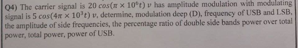 Q4) The carrier signal is 20 cos(n x 10°t) v has amplitude modulation with modulating
signal is 5 cos(4m x 10 t) v, determine, modulation deep (D), frequency of USB and LSB,
the amplitude of side frequencies, the percentage ratio of double side bands power over total
power, total power, power of USB.

