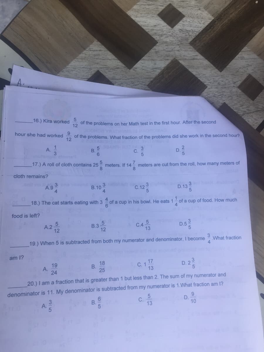 16.) Kira worked
12
of the problems on her Math test in the first hour. After the second
hour she had worked
of the problems. What fraction of the problems did she work in the second hour?
12
OITAM
1
5 AH
B.
A.
C.
D.
utenole etos
17.) A roll of cloth contains 25
meters. If 14
8
7
meters are cut from the roll, how many meters of
8.
cloth remains?
MAR
onil no
3
A.9
4.
3.
В.10
4
C.125
D.13
18.) The cat starts eating with 3
4.
of a cup in his bowl. He eats 1
of a cup of food. How much
food is left?
5
B.3
12
А.2
C.4-
13
D.5
19.) When 5 is subtracted from both my numerator and denominator, I become
3
What fraction
4
am 1?
19
A.
24
18
С. 1
13
17
3
D. 2
25
20.) I am a fraction that is greater than 1 but less than 2. The sum of my numerator and
denominator is 11. My denominator is subtracted from my numerator is 1.What fraction am 1?
5
С.
13
9.
D.
10
6.
A.
B.
B.
35
