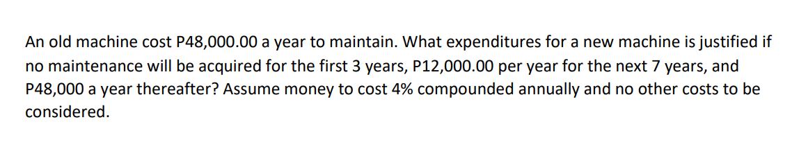 An old machine cost P48,000.00 a year to maintain. What expenditures for a new machine is justified if
no maintenance will be acquired for the first 3 years, P12,000.00 per year for the next 7 years, and
P48,000 a year thereafter? Assume money to cost 4% compounded annually and no other costs to be
considered.
