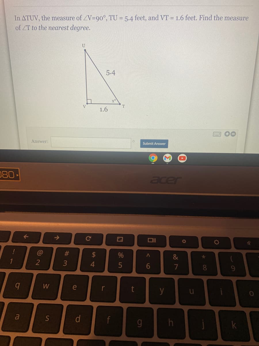 In ATUV, the measure of V=90°, TU = 5.4 feet, and VT = 1.6 feet. Find the measure
of ZT to the nearest degree.
5.4
V
T
1.6
Answer:
Submit Answer
080
acer
->
Co
!
#3
$4
&
1
4.
6
9.
W
e
r
y
a
S
k
* 00
