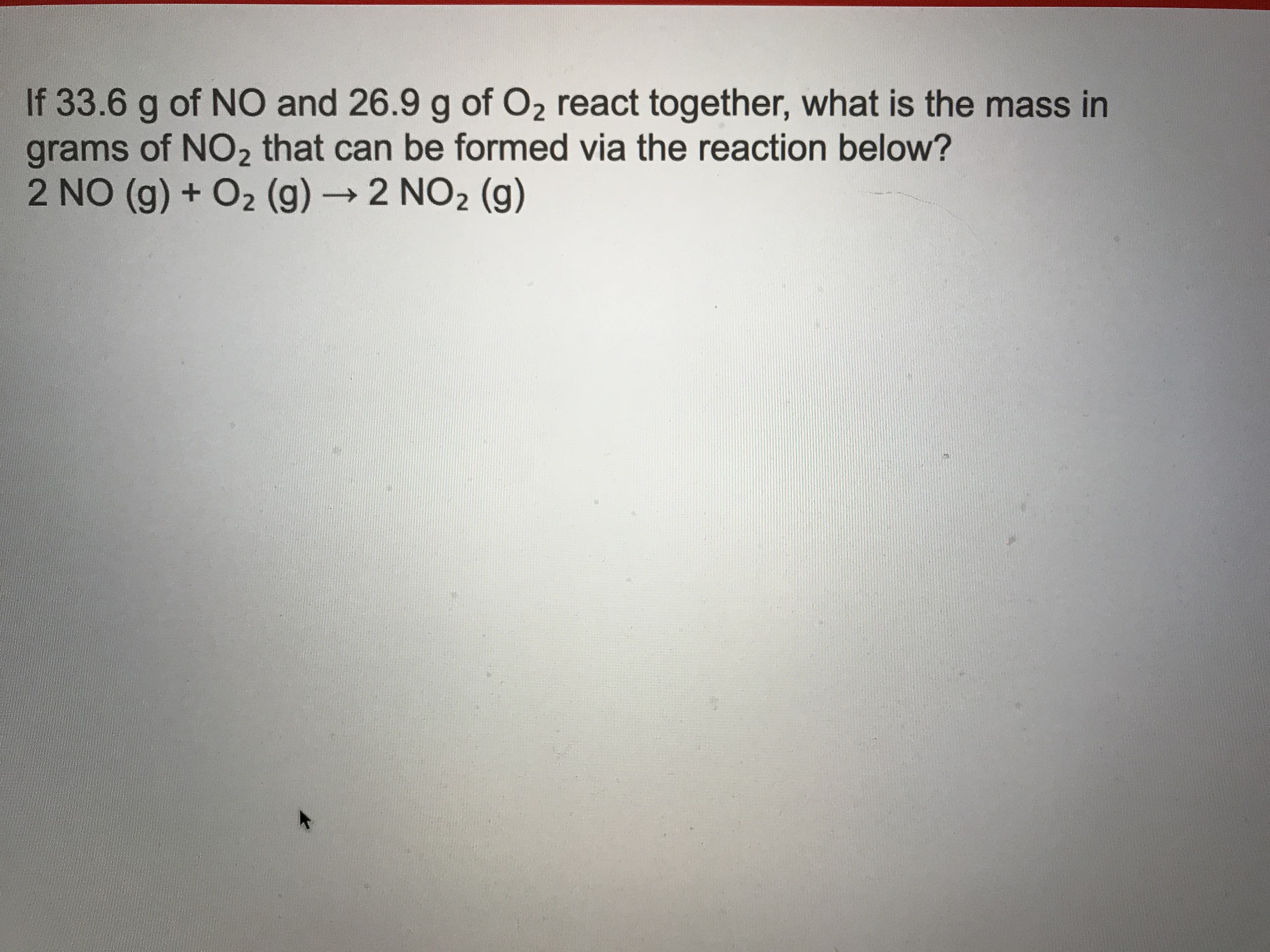 If 33.6 g of NO and 26.9 g of O2 react together, what is the mass in
grams of NO2 that can be formed via the reaction below?
2 NO (g) + O2 (g) →2 NO2 (g)
