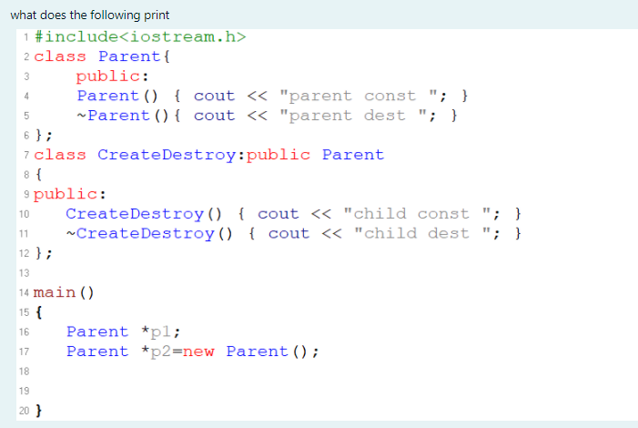 what does the following print
1 #include<iostream.h>
2 class Parent{
public:
Parent () { cout << "parent const "; }
-Parent () { cout <« "parent dest "; }
3
4
6 };
7 class CreateDestroy:public Parent
8 {
9 public:
CreateDestroy() { cout << "child const "; }
~CreateDestroy() { cout « "child dest "; }
10
11
12 };
13
14 main()
15 {
16
Parent *pl;
Parent *p2=new Parent ();
17
18
19
20 }
