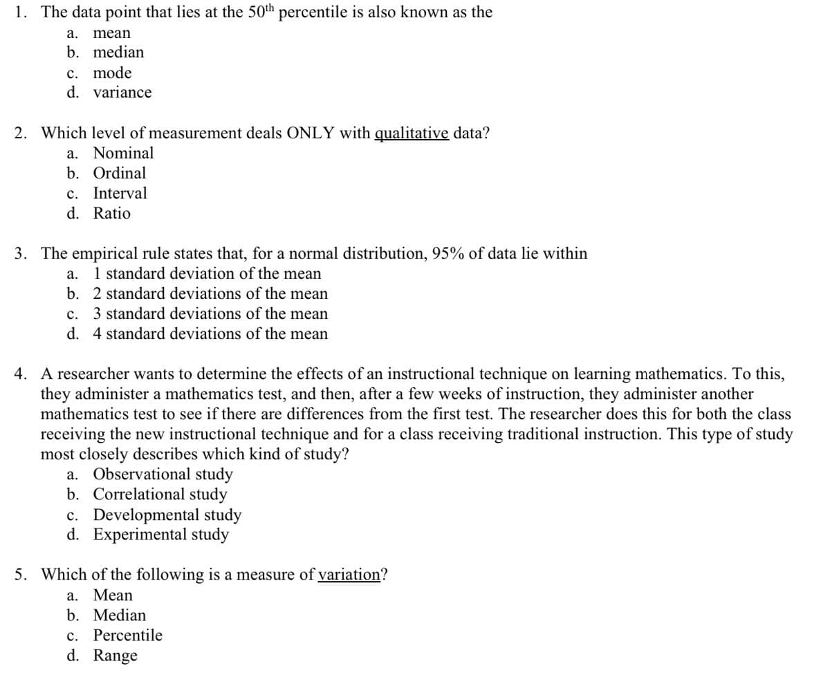 1. The data point that lies at the 50th percentile is also known as the
а.
mean
b. median
c. mode
d. variance
2. Which level of measurement deals ONLY with qualitative data?
a. Nominal
b. Ordinal
c. Interval
d. Ratio
3. The empirical rule states that, for a normal distribution, 95% of data lie within
1 standard deviation of the mean
b. 2 standard deviations of the mean
а.
c. 3 standard deviations of the mean
d. 4 standard deviations of the mean
4. A researcher wants to determine the effects of an instructional technique on learning mathematics. To this,
they administer a mathematics test, and then, after a few weeks of instruction, they administer another
mathematics test to see if there are differences from the first test. The researcher does this for both the class
receiving the new instructional technique and for a class receiving traditional instruction. This type of study
most closely describes which kind of study?
a. Observational study
b. Correlational study
c. Developmental study
d. Experimental study
5. Which of the following is a measure of variation?
а.
Mean
b. Median
c. Percentile
d. Range
