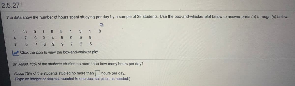 2.5.27
The data show the number of hours spent studying per day by a sample of 28 students. Use the box-and-whisker plot below to answer parts (a) through (c) below.
1
11
6.
1 9 5 1
1
8
4
3.
4
6.
7.
0.
9.
7
Click the icon to view the box-and-whisker plot.
(a) About 75% of the students studied no more than how many hours per day?
About 75% of the students studied no more than hours per day.
(Type an integer or decimal rounded to one decimal place as needed.)
3.
