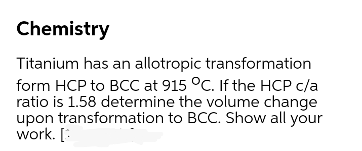 Chemistry
Titanium has an allotropic transformation
form HCP to BCC at 915 °C. If the HCP c/a
ratio is 1.58 determine the volume change
upon transformation to BCC. Show all your
work. [:
