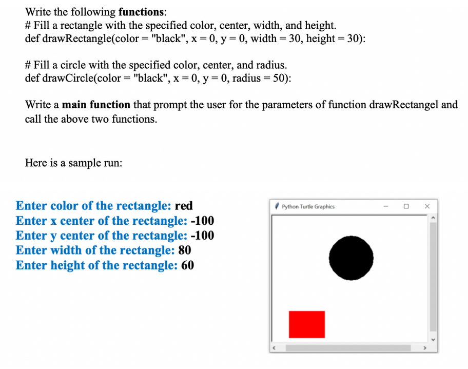 Write the following functions:
# Fill a rectangle with the specified color, center, width, and height.
def drawRectangle(color = "black", x = 0, y = 0, width = 30, height = 30):
# Fill a circle with the specified color, center, and radius.
def drawCircle(color= "black", x = 0, y = 0, radius = 50):
Write a main function that prompt the user for the parameters of function drawRectangel and
call the above two functions.
Here is a sample run:
Enter color of the rectangle: red
Enter x center of the rectangle: -100
Enter y center of the rectangle: -100
Enter width of the rectangle: 80
Enter height of the rectangle: 60
Python Turtle Graphics
0
X
