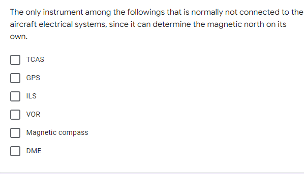 The only instrument among the followings that is normally not connected to the
aircraft electrical systems, since it can determine the magnetic north on its
own.
TCAS
GPS
ILS
VOR
Magnetic compass
DME
