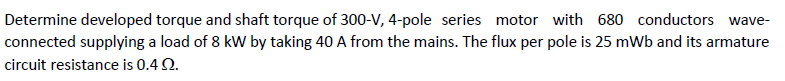 Determine developed torque and shaft torque of 300-V, 4-pole series motor with 680 conductors wave-
connected supplying a load of 8 kW by taking 40 A from the mains. The flux per pole is 25 mWb and its armature
circuit resistance is 0.4 2.
