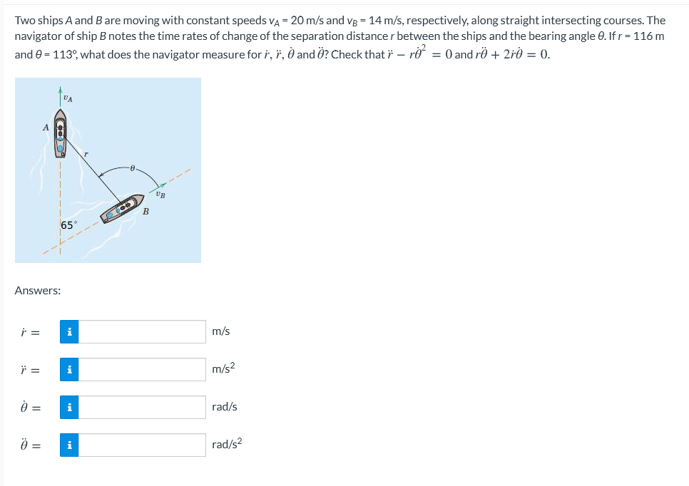 Two ships A and B are moving with constant speeds VA = 20 m/s and vB = 14 m/s, respectively, along straight intersecting courses. The
navigator of ship B notes the time rates of change of the separation distance r between the ships and the bearing angle 0. If r= 116 m
and e = 113°, what does the navigator measure for i, ï, Ô and Ö? Check that i – ro = 0 and rö + 2rÒ = 0.
A.
UB
65°
Answers:
i
m/s
i
m/s2
=
i
rad/s
=
i
rad/s2
