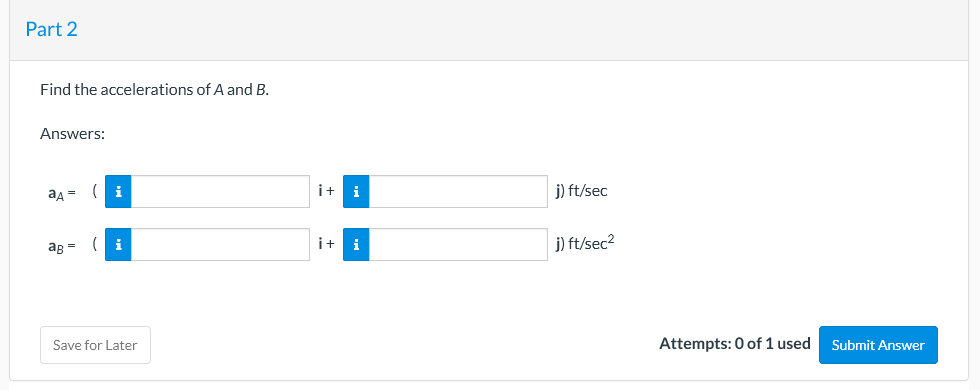 Part 2
Find the accelerations of A and B.
Answers:
aA =
i
i+
i
j) ft/sec
i+
j) ft/sec2
aB =
i
Save for Later
Attempts: 0 of 1 used
Submit Answer
