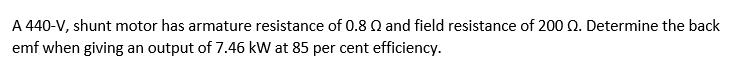 A 440-V, shunt motor has armature resistance of 0.8 Q and field resistance of 200 Q. Determine the back
emf when giving an output of 7.46 kW at 85 per cent efficiency.
