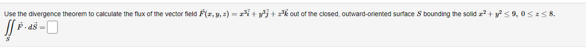 Use the divergence theorem to calculate the flux of the vector field F(x, y, z) = x³i + y³j+z³k out of the closed, outward-oriented surface S bounding the solid x² + y² ≤9, 0≤ z ≤ 8.
ff F · ds = 0
S