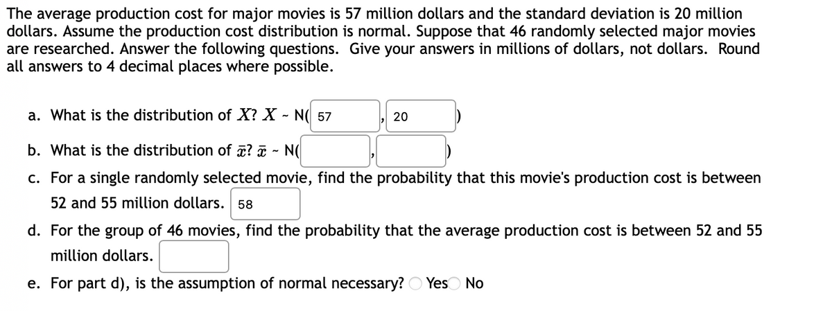 The average production cost for major movies is 57 million dollars and the standard deviation is 20 million
dollars. Assume the production cost distribution is normal. Suppose that 46 randomly selected major movies
are researched. Answer the following questions. Give your answers in millions of dollars, not dollars. Round
all answers to 4 decimal places where possible.
a. What is the distribution of X? X - N( 57
20
b. What is the distribution of ? - N
c. For a single randomly selected movie, find the probability that this movie's production cost is between
52 and 55 million dollars. 58
d. For the group of 46 movies, find the probability that the average production cost is between 52 and 55
million dollars.
e. For part d), is the assumption of normal necessary? Yes No