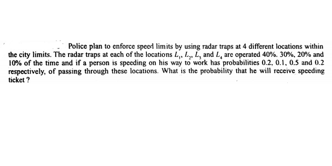 Police plan to enforce specd limits by using radar traps at 4 different locations within
the city limits. The radar traps at each of the locations L,, L, L, and L, are operated 40%. 30%, 20% and
10% of the time and if a person is speeding on his way to work has probabilities 0.2, 0.1, 0.5 and 0.2
respectively, of passing through these locations. What is the probability that he will receive speeding
ticket ?
