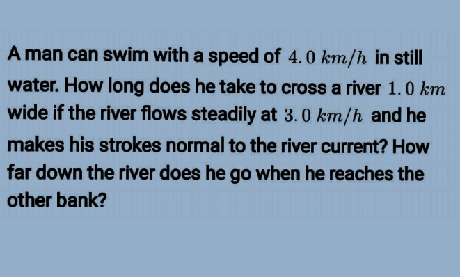 A man can swim with a speed of 4.0 km/h in still
water. How long does he take to cross a river 1.0 km
wide if the river flows steadily at 3.0 km/h and he
makes his strokes normal to the river current? How
far down the river does he go when he reaches the
other bank?
